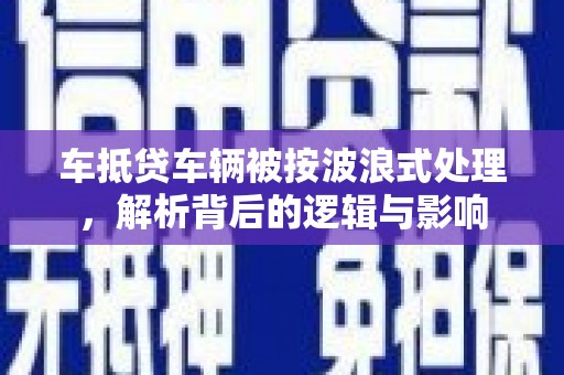 松岭车抵贷车辆被按波浪式处理，解析背后的逻辑与影响
