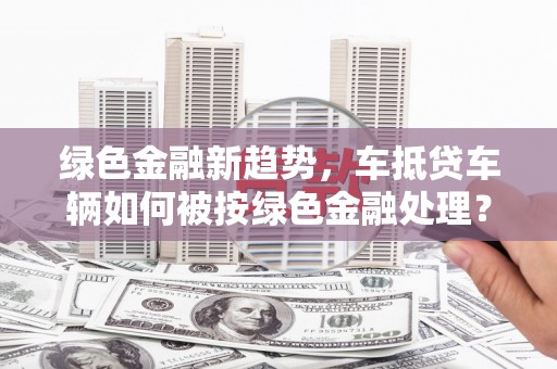 疏附绿色金融新趋势，车抵贷车辆如何被按绿色金融处理？