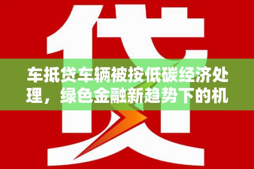 法库车抵贷车辆被按低碳经济处理，绿色金融新趋势下的机遇与挑战