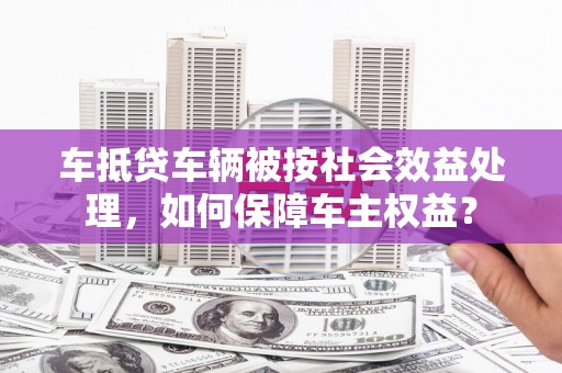 隰县车抵贷车辆被按社会效益处理，如何保障车主权益？