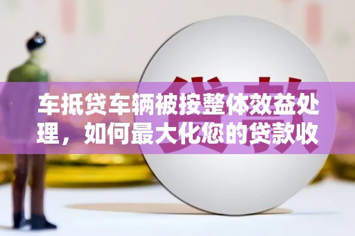 拱墅车抵贷车辆被按整体效益处理，如何最大化您的贷款收益？