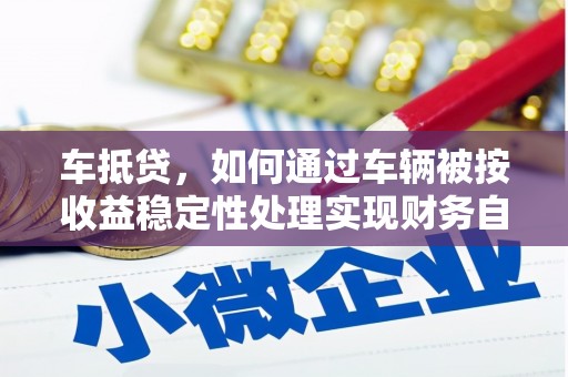 隰县车抵贷，如何通过车辆被按收益稳定性处理实现财务自由？