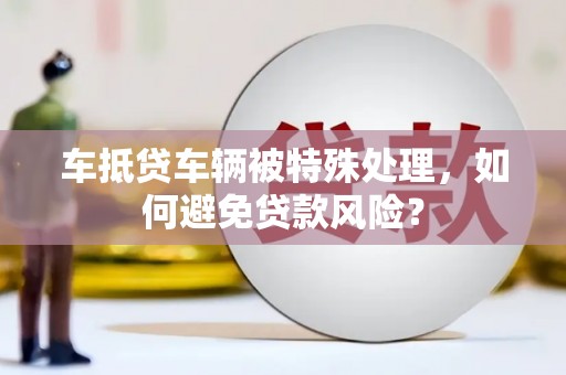 珙县车抵贷车辆被特殊处理，如何避免贷款风险？