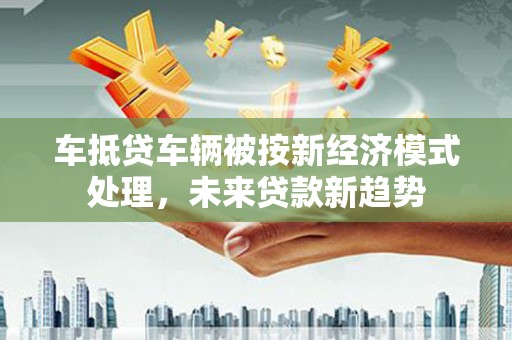 洋山车抵贷车辆被按新经济模式处理，未来贷款新趋势