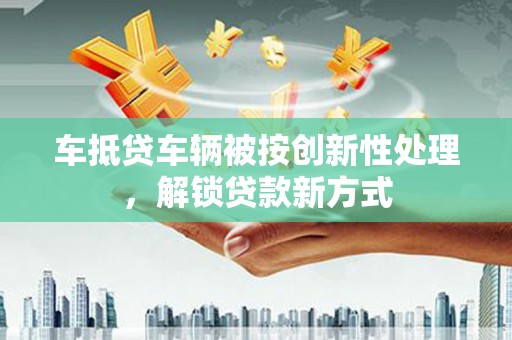 新兴车抵贷车辆被按创新性处理，解锁贷款新方式