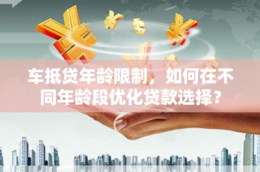 海兴车抵贷年龄限制，如何在不同年龄段优化贷款选择？