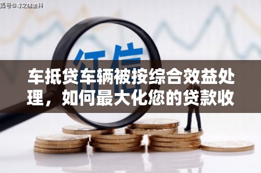孟村车抵贷车辆被按综合效益处理，如何最大化您的贷款收益？