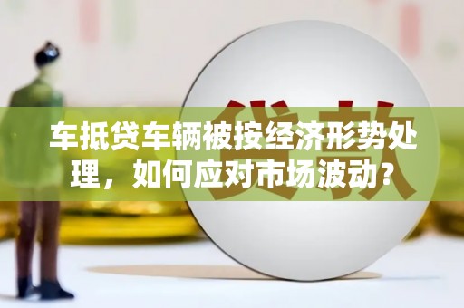 甘南车抵贷车辆被按经济形势处理，如何应对市场波动？