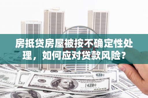 关山房抵贷房屋被按不确定性处理，如何应对贷款风险？