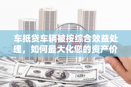 江川车抵贷车辆被按综合效益处理，如何最大化您的资产价值？