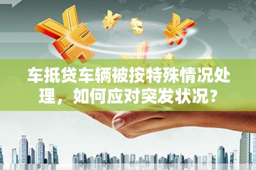 尧都车抵贷车辆被按特殊情况处理，如何应对突发状况？