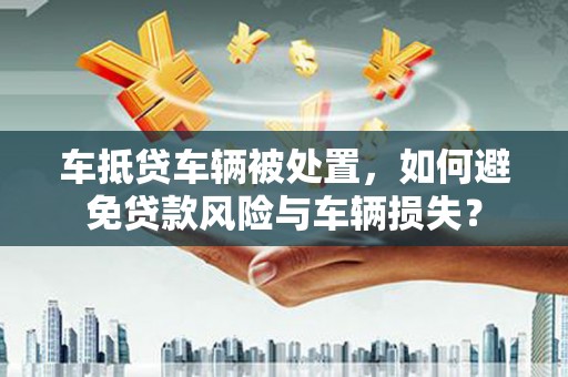 镇远车抵贷车辆被处置，如何避免贷款风险与车辆损失？