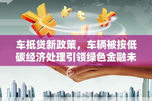 确山车抵贷新政策，车辆被按低碳经济处理引领绿色金融未来