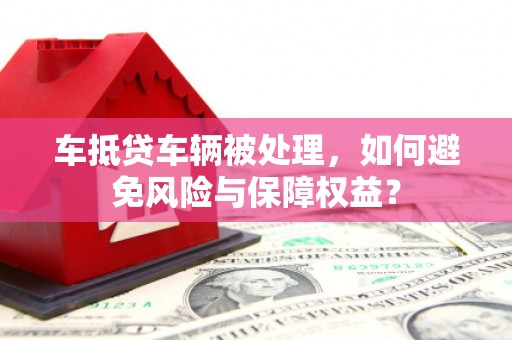 天柱车抵贷车辆被处理，如何避免风险与保障权益？