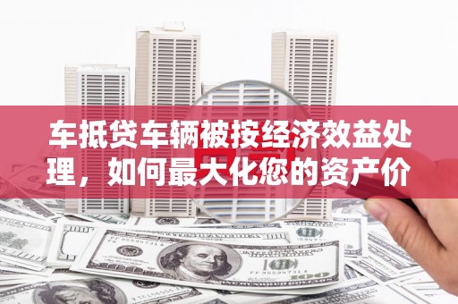 蚌埠车抵贷车辆被按经济效益处理，如何最大化您的资产价值？