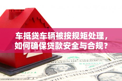 莒南车抵贷车辆被按规矩处理，如何确保贷款安全与合规？