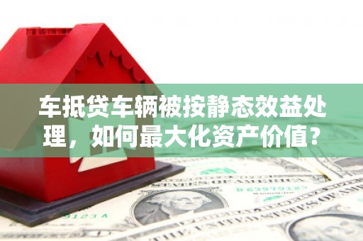 彭泽车抵贷车辆被按静态效益处理，如何最大化资产价值？