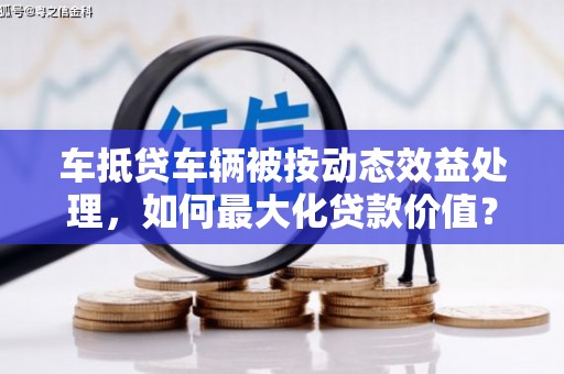 科尔沁左翼中旗车抵贷车辆被按动态效益处理，如何最大化贷款价值？