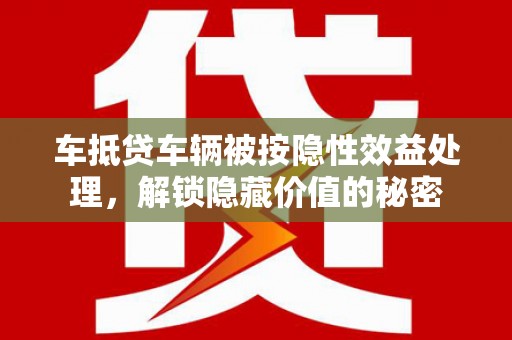 南岔车抵贷车辆被按隐性效益处理，解锁隐藏价值的秘密