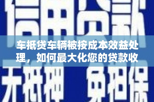 莒南车抵贷车辆被按成本效益处理，如何最大化您的贷款收益？
