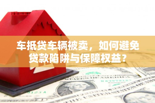 宜黄车抵贷车辆被卖，如何避免贷款陷阱与保障权益？