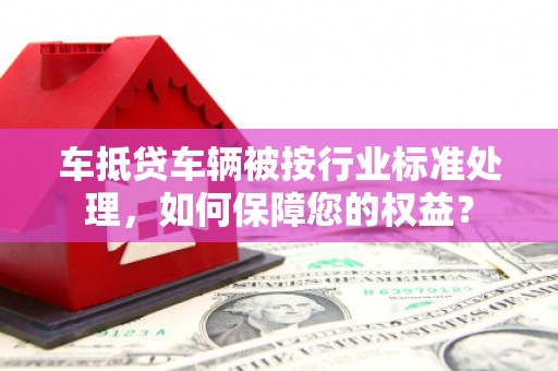 兴仁车抵贷车辆被按行业标准处理，如何保障您的权益？