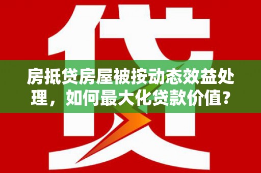 兴仁房抵贷房屋被按动态效益处理，如何最大化贷款价值？