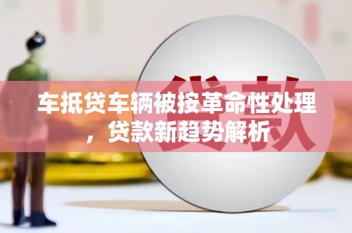 德令哈车抵贷车辆被按革命性处理，贷款新趋势解析