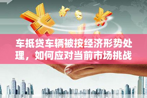 宿松车抵贷车辆被按经济形势处理，如何应对当前市场挑战？