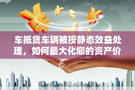 芦溪车抵贷车辆被按静态效益处理，如何最大化您的资产价值？