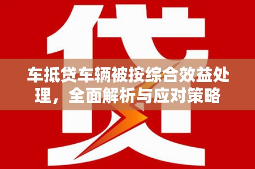 郫县车抵贷车辆被按综合效益处理，全面解析与应对策略