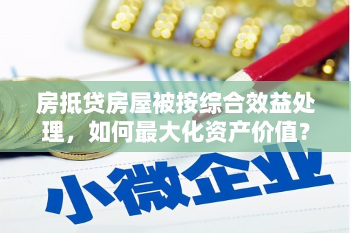 福安房抵贷房屋被按综合效益处理，如何最大化资产价值？