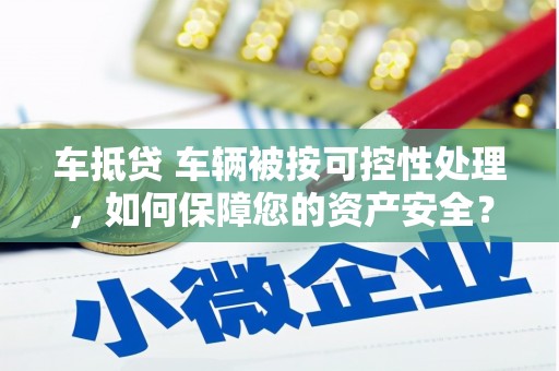 元长车抵贷 车辆被按可控性处理，如何保障您的资产安全？