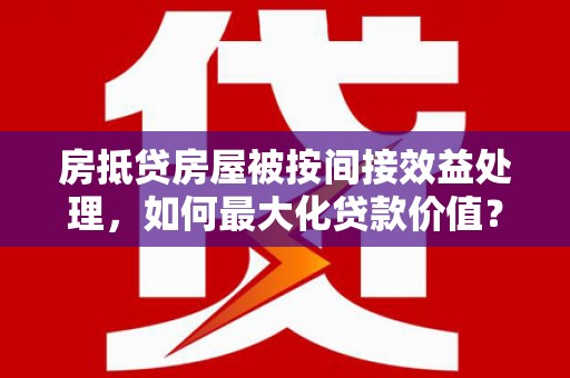 英德房抵贷房屋被按间接效益处理，如何最大化贷款价值？