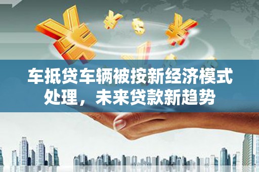 巴彦淖尔车抵贷车辆被按新经济模式处理，未来贷款新趋势