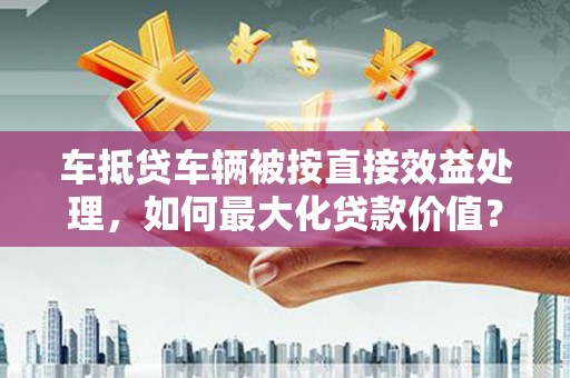 巴彦淖尔车抵贷车辆被按直接效益处理，如何最大化贷款价值？