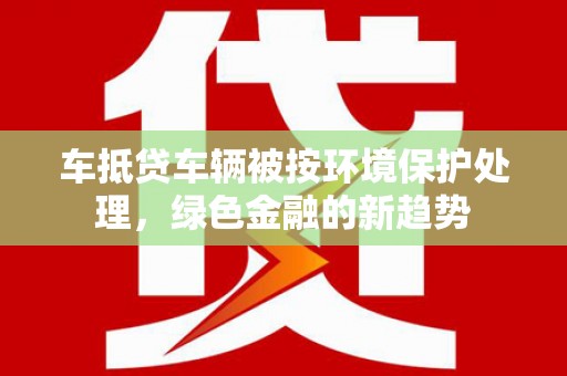 察右前旗车抵贷车辆被按环境保护处理，绿色金融的新趋势