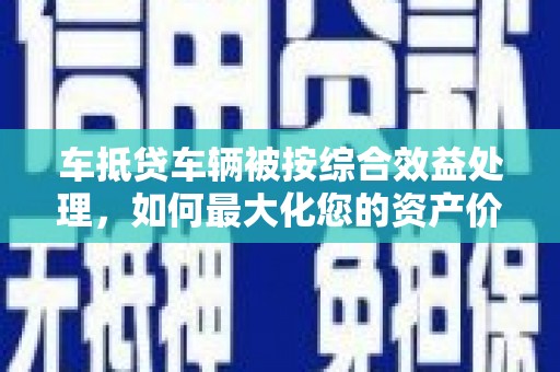 站前车抵贷车辆被按综合效益处理，如何最大化您的资产价值？