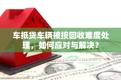 阿克苏车抵贷车辆被按回收难度处理，如何应对与解决？