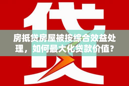 河曲房抵贷房屋被按综合效益处理，如何最大化贷款价值？