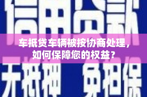 张家川车抵贷车辆被按协商处理，如何保障您的权益？