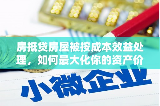 明溪房抵贷房屋被按成本效益处理，如何最大化你的资产价值？