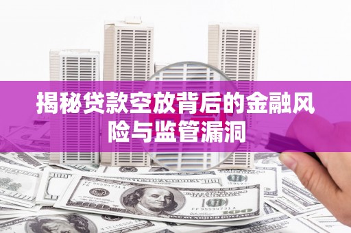江安揭秘贷款空放背后的金融风险与监管漏洞