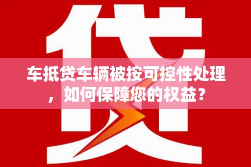 固镇车抵贷车辆被按可控性处理，如何保障您的权益？