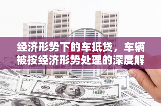 孟州经济形势下的车抵贷，车辆被按经济形势处理的深度解析