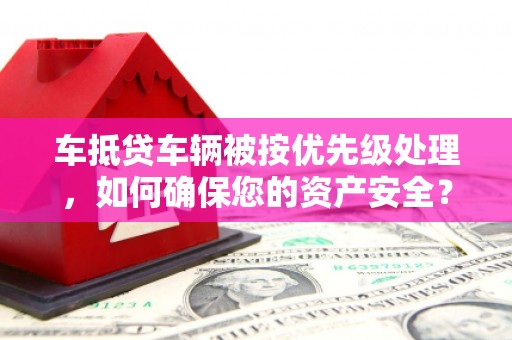 安龙车抵贷车辆被按优先级处理，如何确保您的资产安全？